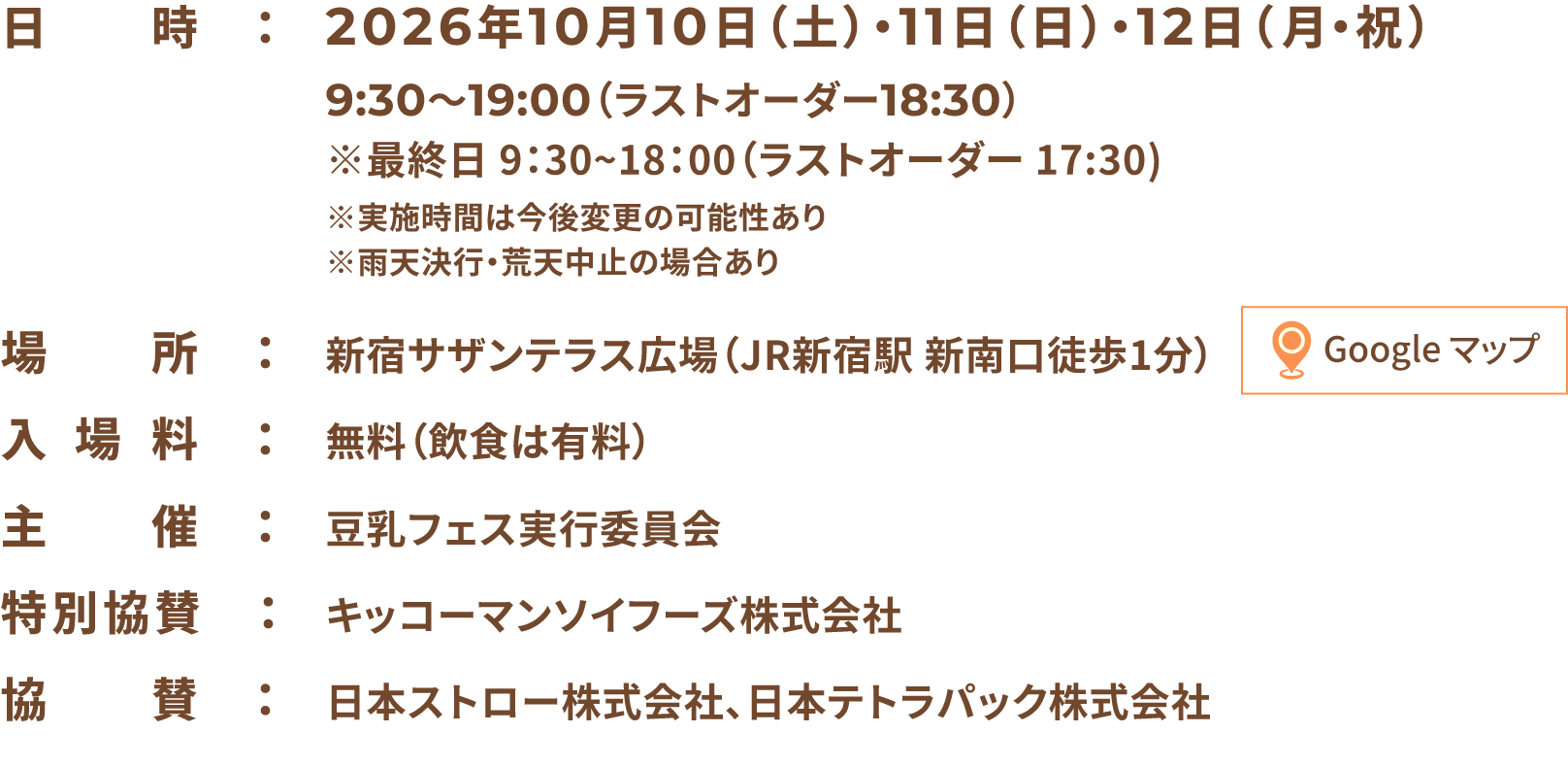 入場無料　日時：2026年10月10日（土）・11日（日）・12日（月・祝）9:30〜19:00（ラストオーダー18:30）※最終日 9：30~18：00（ラストオーダー 17:30)※実施時間は今後変更の可能性あり※雨天決行・荒天中止の場合あり 場所：新宿サザンテラス広場（JR新宿駅 新南口徒歩1分） 入場料：無料（飲食は有料） 主催：豆乳フェス実行委員会 特別協賛：キッコーマンソイフーズ株式会社 協賛：日本ストロー株式会社、日本テトラパック株式会社
