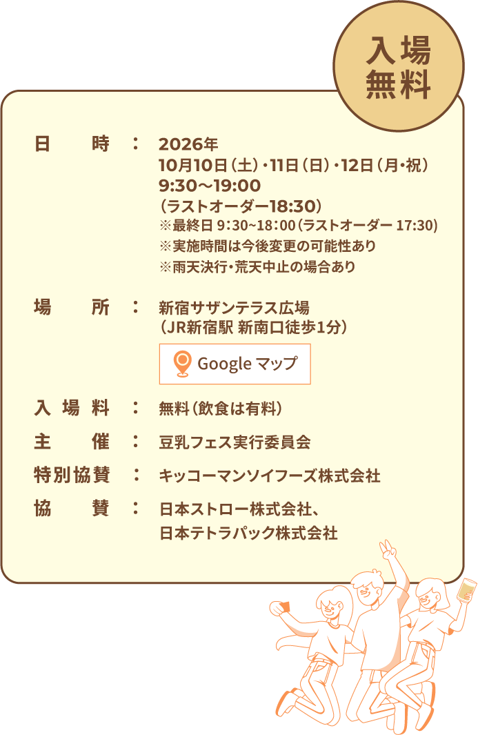 入場無料　日時：2026年10月10日（土）・11日（日）・12日（月・祝）9:30〜19:00（ラストオーダー18:30）※最終日 9：30~18：00（ラストオーダー 17:30)※実施時間は今後変更の可能性あり※雨天決行・荒天中止の場合あり 場所：新宿サザンテラス広場（JR新宿駅 新南口徒歩1分） 入場料：無料（飲食は有料） 主催：豆乳フェス実行委員会 特別協賛：キッコーマンソイフーズ株式会社 協賛：日本ストロー株式会社、日本テトラパック株式会社