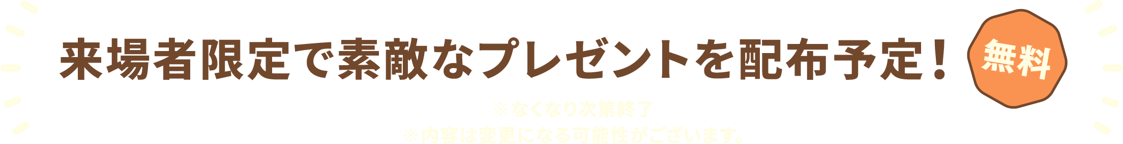 来場者限定で素敵なプレゼントを配布予定！ 無料 ※なくなり次第終了 ※内容は変更になる可能性がございます。