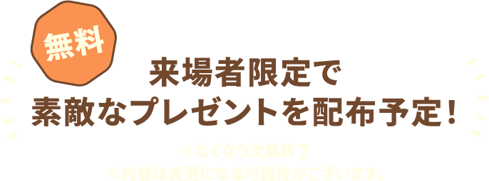 来場者限定で素敵なプレゼントを配布予定！ 無料 ※なくなり次第終了 ※内容は変更になる可能性がございます。