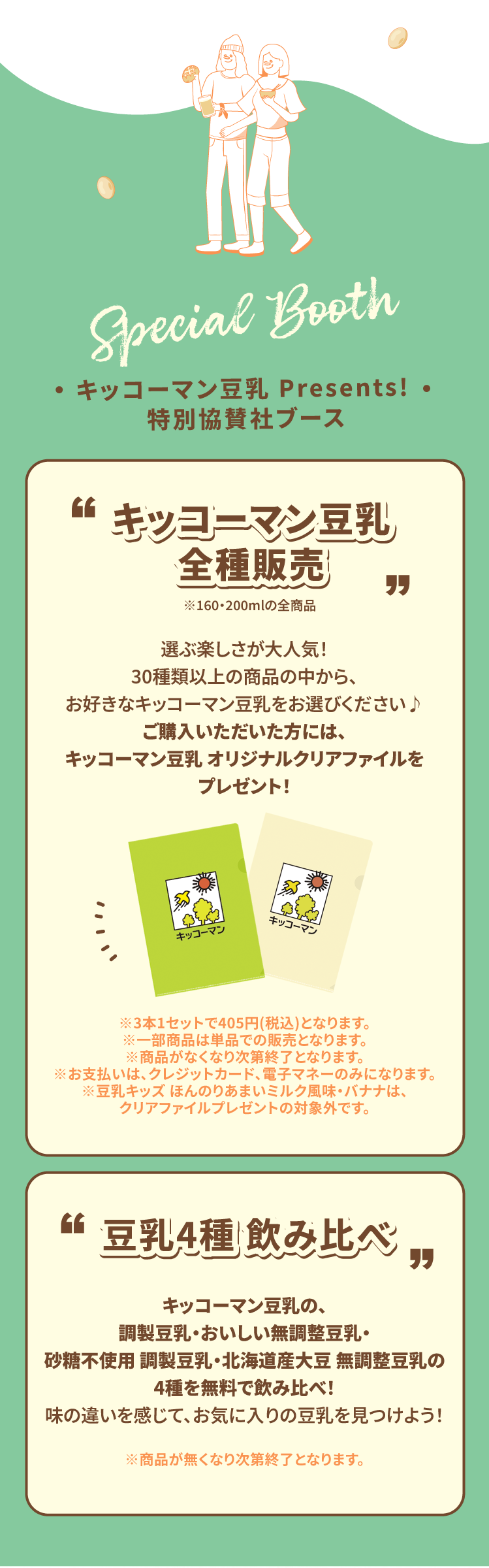 Special Booth キッコーマン豆乳 Presents! 特別協賛社ブース キッコーマン豆乳 全種販売 選ぶ楽しさが大人気！30種類以上の商品の中から、お好きなキッコーマン豆乳をお選びください♪ご購入いただいた方には、キッコーマン豆乳 オリジナルクリアファイルをプレゼント！ ※3本1セットで405円(税込)となります。　※一部商品は単品での販売となります。※商品がなくなり次第終了となります。　※お支払いは、クレジットカード、電子マネーのみになります。※豆乳キッズ ほんのりあまいミルク風味・バナナは、クリアファイルプレゼントの対象外です。 豆乳4種 飲み比べキッコーマン豆乳の、調製豆乳・おいしい無調整豆乳・砂糖不使用 調製豆乳・北海道産大豆 無調整豆乳の4種を無料で飲み比べ！味の違いを感じて、お気に入りの豆乳を見つけよう！ ※商品が無くなり次第終了となります。